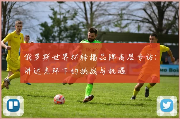俄罗斯世界杯转播品牌高层专访：讲述光环下的挑战与机遇