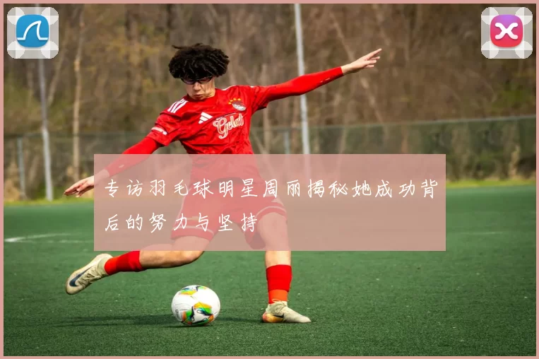 专访羽毛球明星周丽揭秘她成功背后的努力与坚持