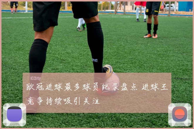 欧冠进球最多球员纪录盘点 进球王竞争持续吸引关注