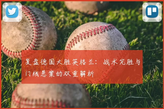 复盘德国大胜英格兰:战术完胜与门线悬案的双重解析