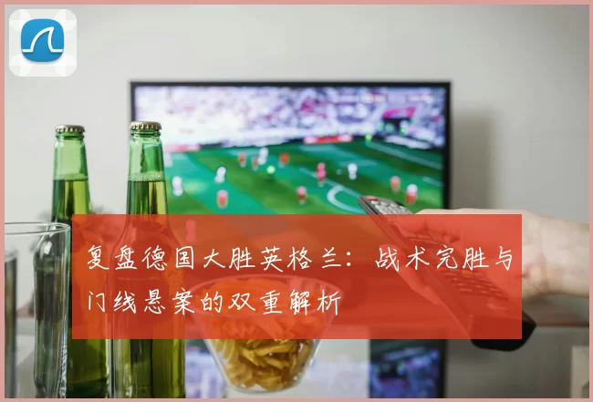 复盘德国大胜英格兰:战术完胜与门线悬案的双重解析