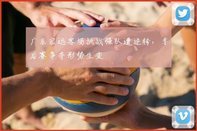 广东宏远客场挑战强队遭逆转，季后赛争夺形势生变