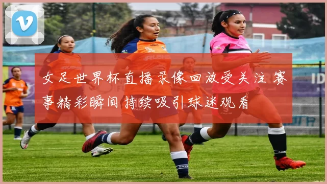 女足世界杯直播录像回放受关注 赛事精彩瞬间持续吸引球迷观看