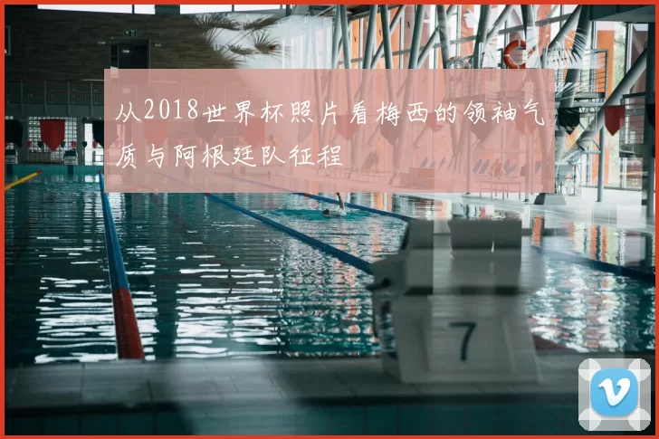 从2018世界杯照片看梅西的领袖气质与阿根廷队征程