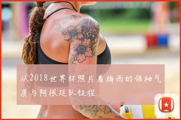 从2018世界杯照片看梅西的领袖气质与阿根廷队征程