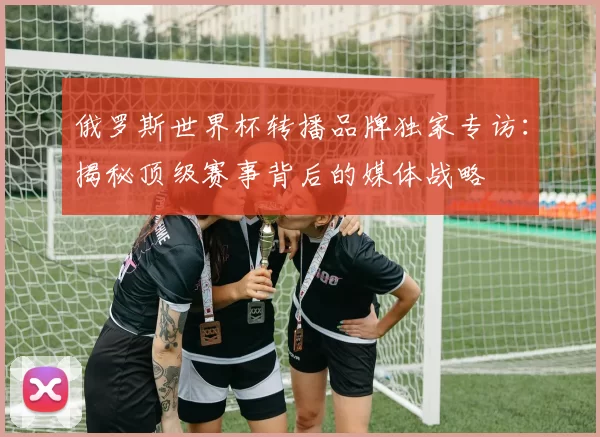 俄罗斯世界杯转播品牌独家专访:揭秘顶级赛事背后的媒体战略