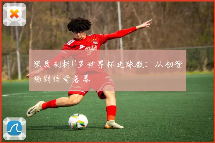 深度剖析C罗世界杯进球数：从初登场到传奇落幕