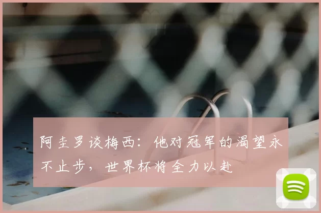 阿圭罗谈梅西:他对冠军的渴望永不止步,世界杯将全力以赴