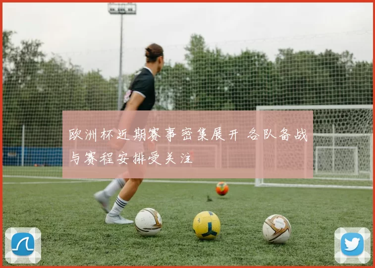 欧洲杯近期赛事密集展开 各队备战与赛程安排受关注