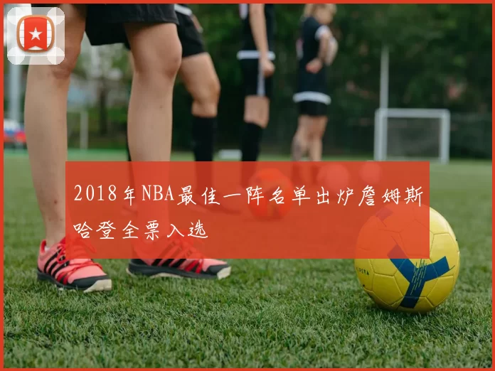 2018年NBA最佳一阵名单出炉詹姆斯哈登全票入选
