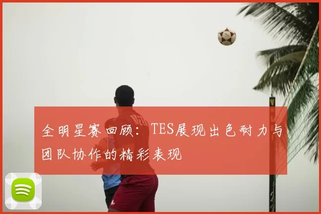 全明星赛回顾:TES展现出色耐力与团队协作的精彩表现
