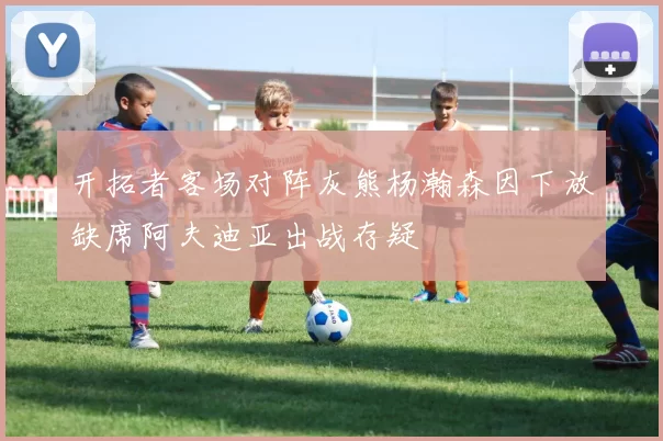 开拓者客场对阵灰熊杨瀚森因下放缺席阿夫迪亚出战存疑