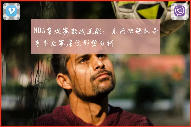 NBA常规赛激战正酣,东西部强队争夺季后赛席位形势分析