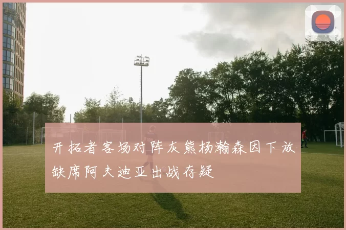 开拓者客场对阵灰熊杨瀚森因下放缺席阿夫迪亚出战存疑