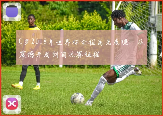 C罗2018年世界杯全程高光表现:从震撼开局到淘汰赛征程