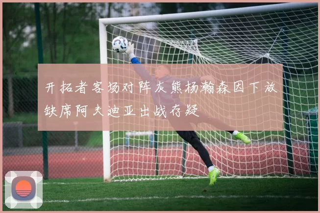 开拓者客场对阵灰熊杨瀚森因下放缺席阿夫迪亚出战存疑