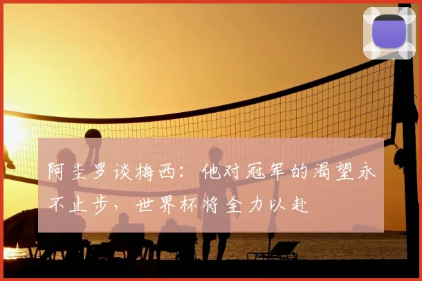 阿圭罗谈梅西:他对冠军的渴望永不止步,世界杯将全力以赴