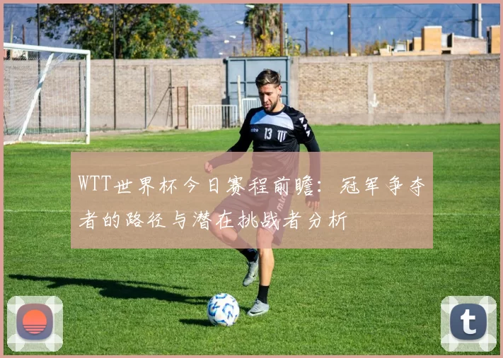 WTT世界杯今日赛程前瞻：冠军争夺者的路径与潜在挑战者分析