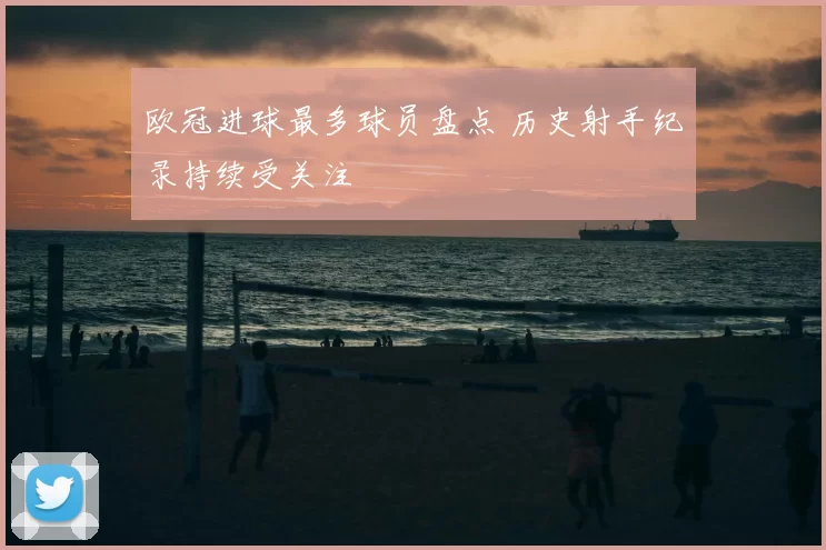 欧冠进球最多球员盘点 历史射手纪录持续受关注
