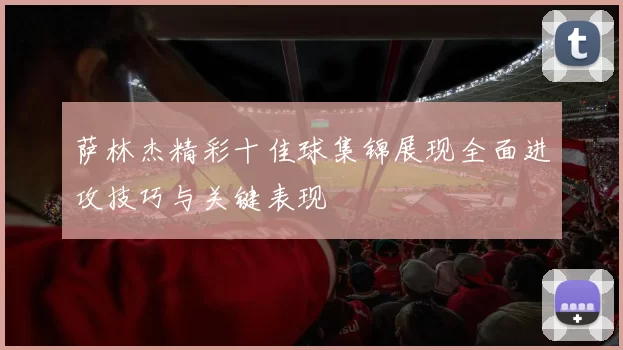 萨林杰精彩十佳球集锦展现全面进攻技巧与关键表现