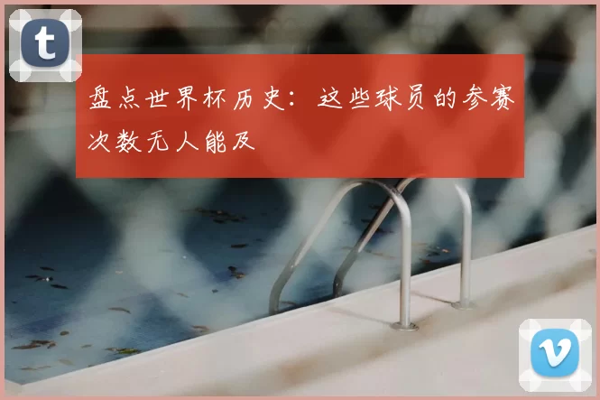 盘点世界杯历史：这些球员的参赛次数无人能及