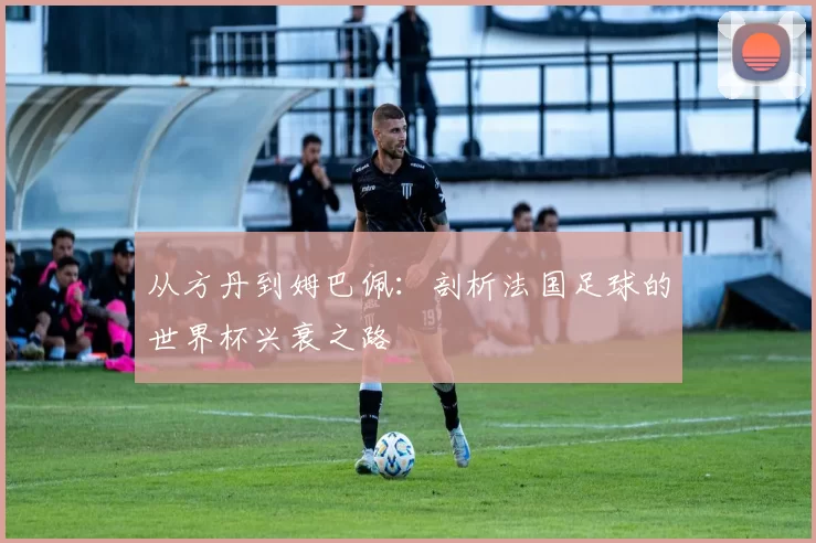 从方丹到姆巴佩:剖析法国足球的世界杯兴衰之路