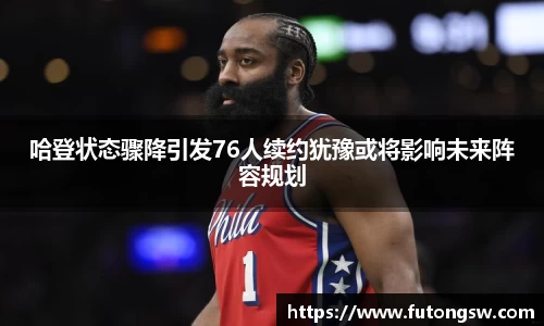 哈登状态骤降引发76人续约犹豫或将影响未来阵容规划
